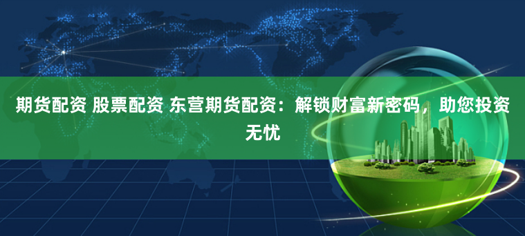 期货配资 股票配资 东营期货配资：解锁财富新密码，助您投资无忧