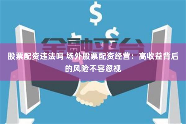 股票配资违法吗 场外股票配资经营：高收益背后的风险不容忽视