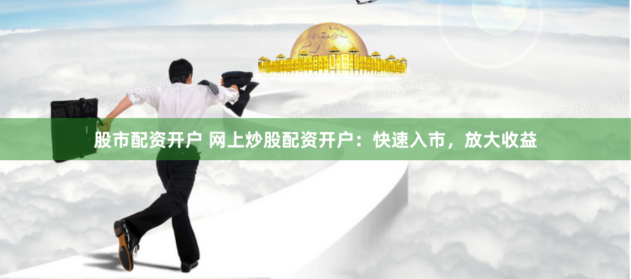 股市配资开户 网上炒股配资开户：快速入市，放大收益