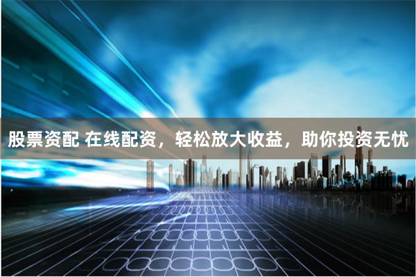 股票资配 在线配资，轻松放大收益，助你投资无忧