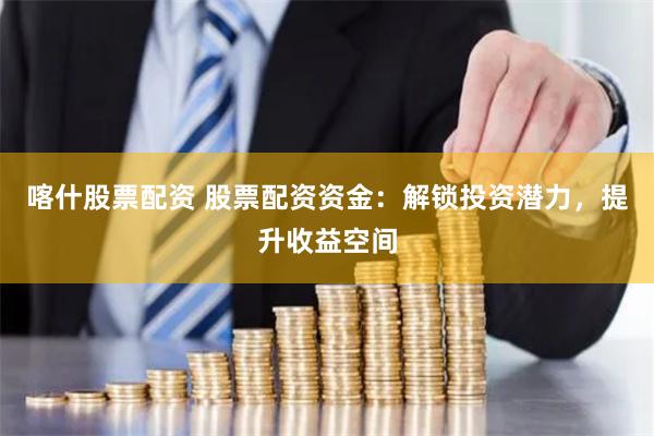 喀什股票配资 股票配资资金：解锁投资潜力，提升收益空间