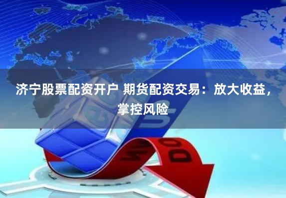 济宁股票配资开户 期货配资交易：放大收益，掌控风险