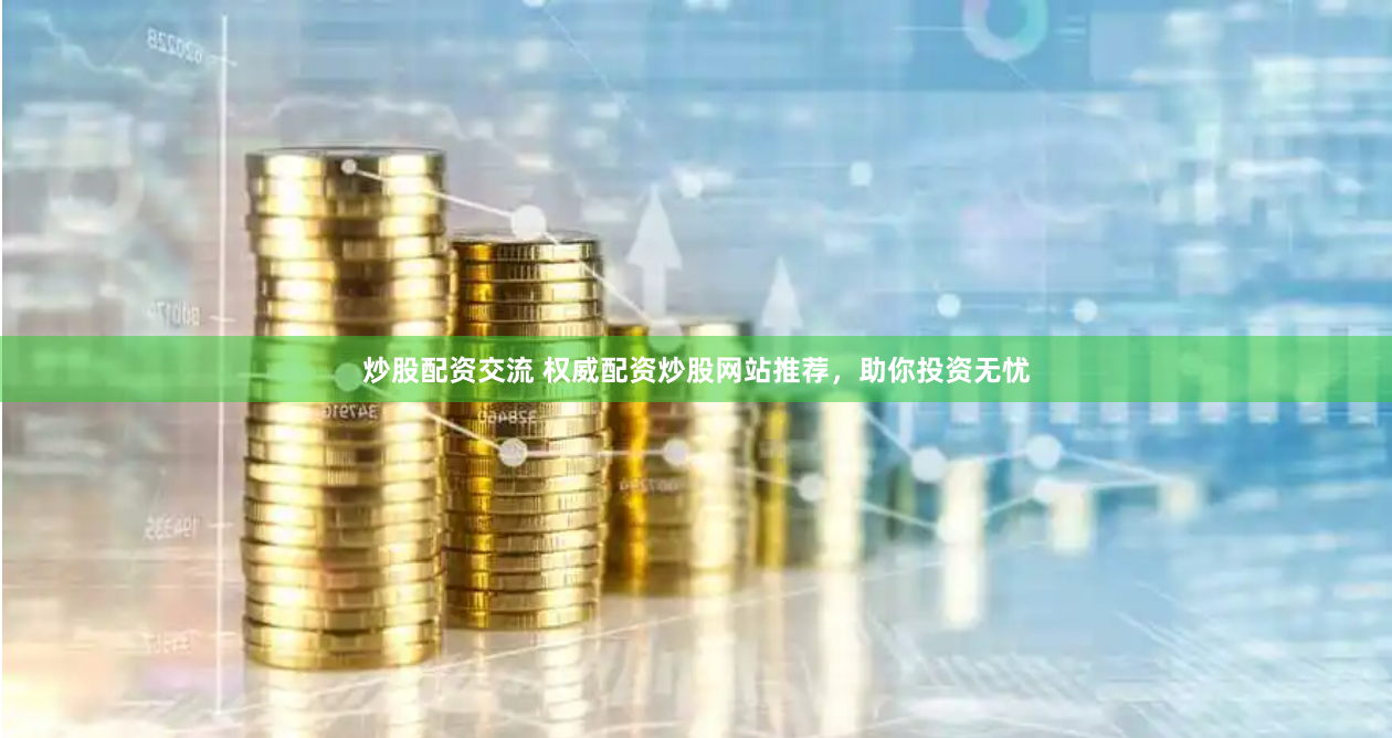 炒股配资交流 权威配资炒股网站推荐，助你投资无忧