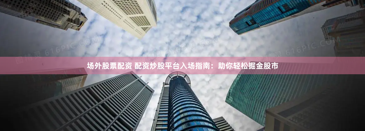 场外股票配资 配资炒股平台入场指南:助你轻松掘金股市