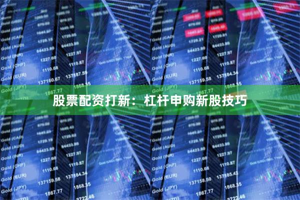 股票配资打新:杠杆申购新股技巧