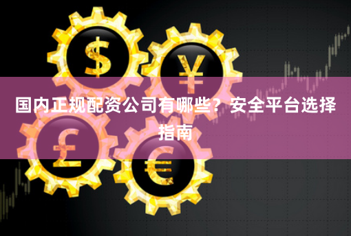 国内正规配资公司有哪些？安全平台选择指南